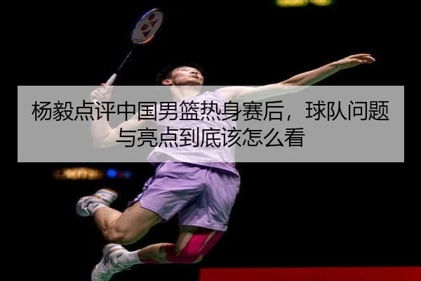 杨毅点评中国男篮热身赛后，球队问题与亮点到底该怎么看